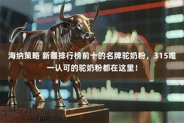 海纳策略 新疆排行榜前十的名牌驼奶粉，315唯一认可的驼奶粉都在这里！