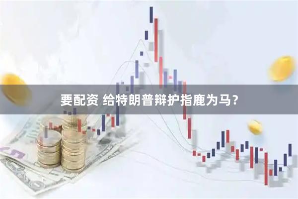 要配资 给特朗普辩护指鹿为马？