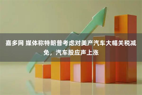 嘉多网 媒体称特朗普考虑对美产汽车大幅关税减免，汽车股应声上涨