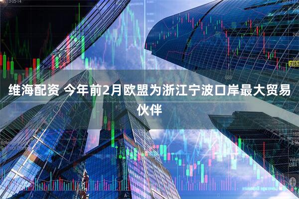 维海配资 今年前2月欧盟为浙江宁波口岸最大贸易伙伴