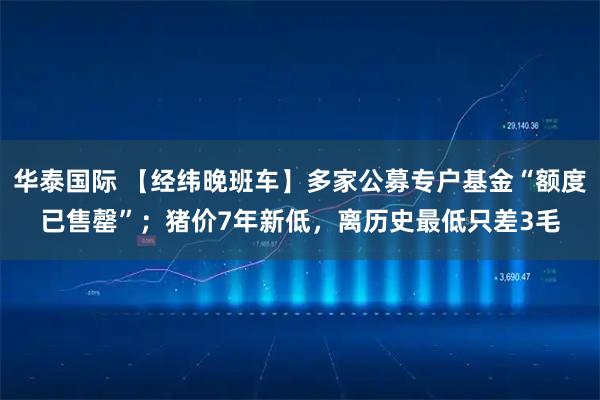 华泰国际 【经纬晚班车】多家公募专户基金“额度已售罄”；猪价7年新低，离历史最低只差3毛
