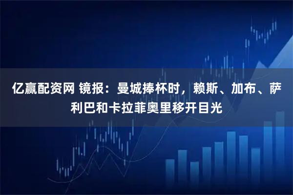 亿赢配资网 镜报：曼城捧杯时，赖斯、加布、萨利巴和卡拉菲奥里移开目光