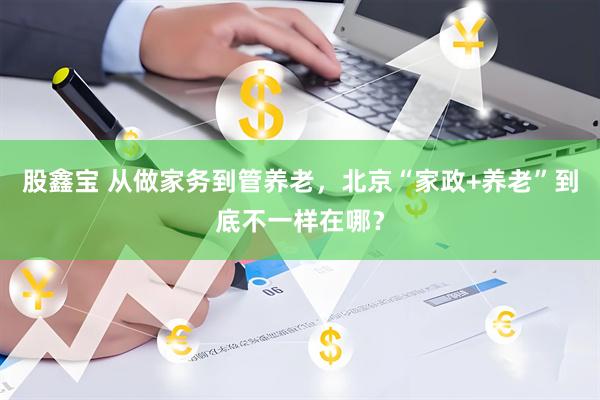股鑫宝 从做家务到管养老，北京“家政+养老”到底不一样在哪？