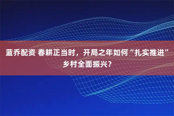 蓝乔配资 春耕正当时，开局之年如何“扎实推进”乡村全面振兴？