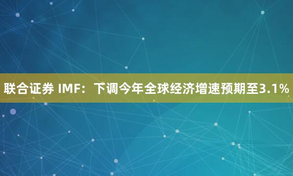 联合证券 IMF：下调今年全球经济增速预期至3.1%